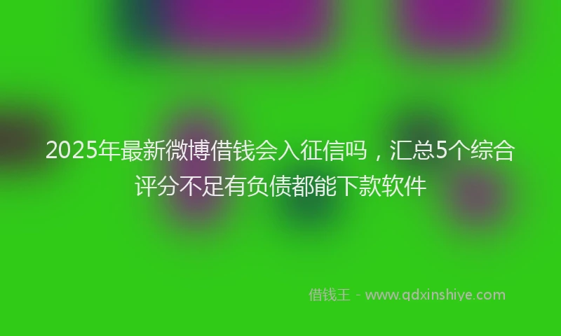 2025年最新微博借钱会入征信吗，汇总5个综合评分不足有负债都能下款软件