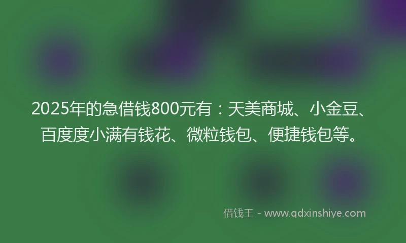 2025年的急借钱800元有：天美商城、小金豆、百度度小满有钱花、微粒钱包、便捷钱包等。