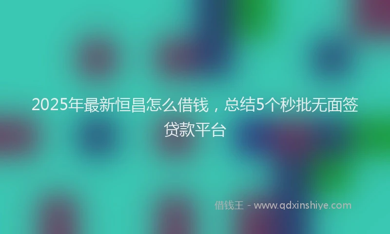 2025年最新恒昌怎么借钱，总结5个秒批无面签贷款平台
