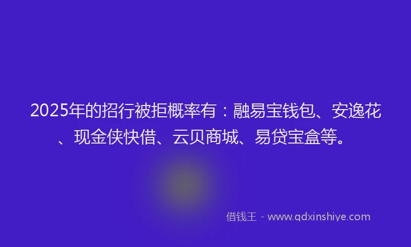 2025年的招行被拒概率有：融易宝钱包、安逸花、现金侠快借、云贝商城、易贷宝盒等。