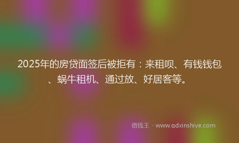 2025年的房贷面签后被拒有：来租呗、有钱钱包、蜗牛租机、通过放、好居客等。