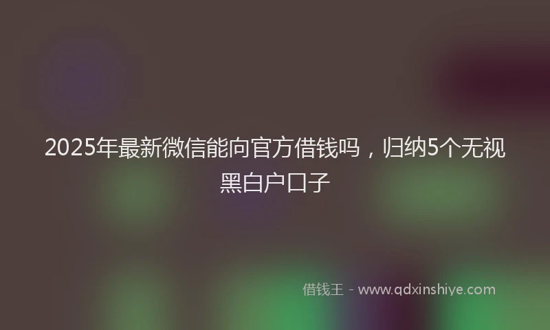 2025年最新微信能向官方借钱吗，归纳5个无视黑白户口子