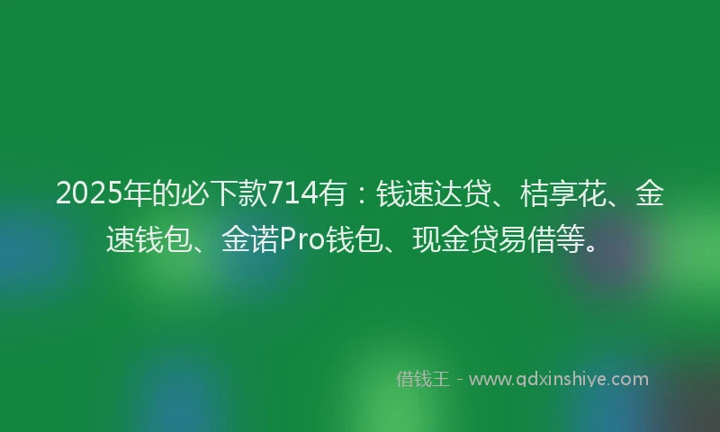 2025年的必下款714有：钱速达贷、桔享花、金速钱包、金诺Pro钱包、现金贷易借等。