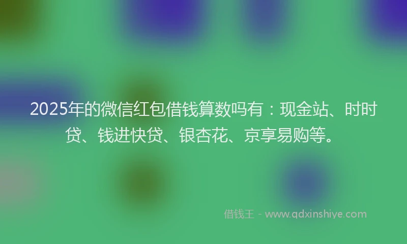 2025年的微信红包借钱算数吗有：现金站、时时贷、钱进快贷、银杏花、京享易购等。
