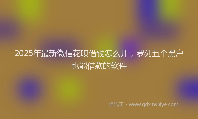2025年最新微信花呗借钱怎么开，罗列五个黑户也能借款的软件