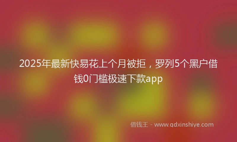 2025年最新快易花上个月被拒，罗列5个黑户借钱0门槛极速下款app