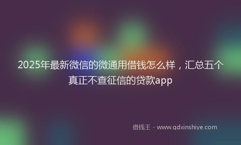 2025年最新微信的微通用借钱怎么样，汇总五个真正不查征信的贷款app