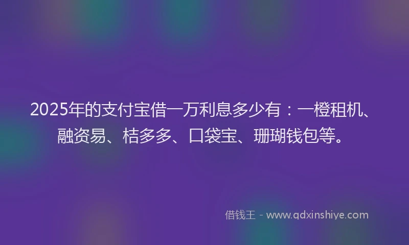 2025年的支付宝借一万利息多少有：一橙租机、融资易、桔多多、口袋宝、珊瑚钱包等。