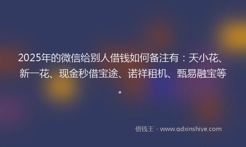 2025年的微信给别人借钱如何备注有：天小花、新一花、现金秒借宝途、诺祥租机、甄易融宝等。