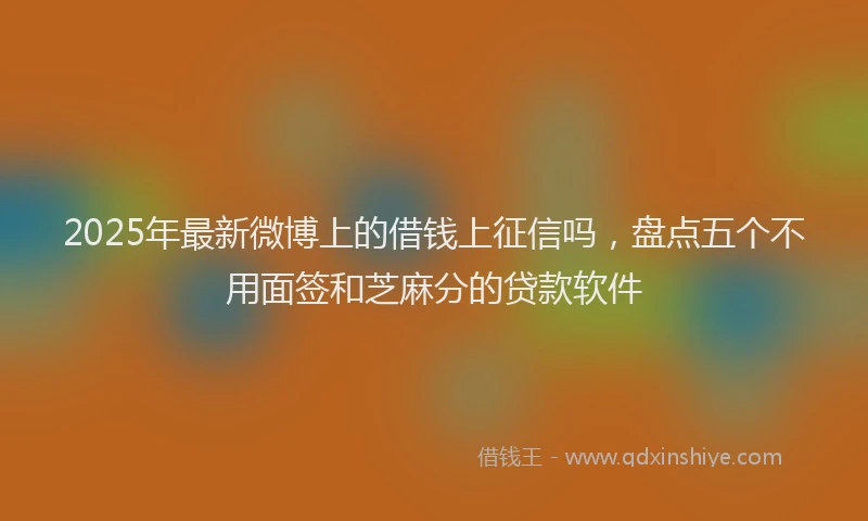 2025年最新微博上的借钱上征信吗，盘点五个不用面签和芝麻分的贷款软件