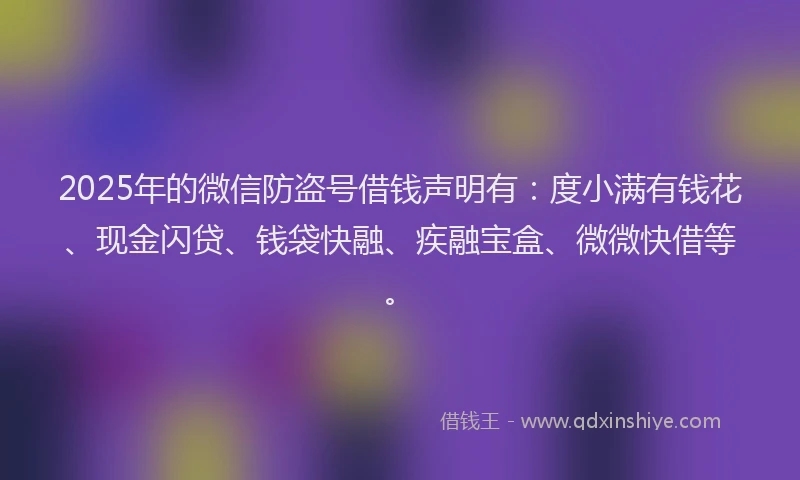 2025年的微信防盗号借钱声明有：度小满有钱花、现金闪贷、钱袋快融、疾融宝盒、微微快借等。