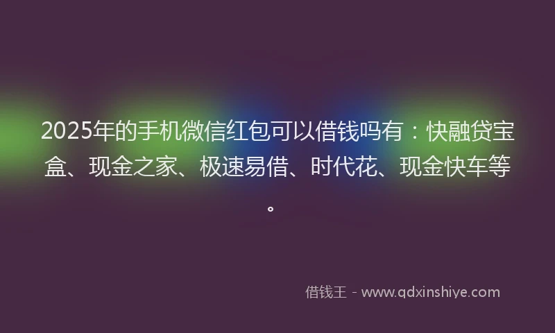 2025年的手机微信红包可以借钱吗有：快融贷宝盒、现金之家、极速易借、时代花、现金快车等。