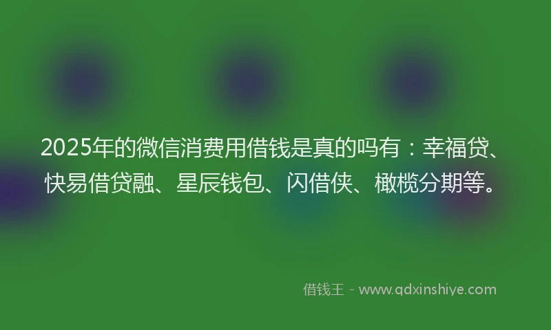 2025年的微信消费用借钱是真的吗有：幸福贷、快易借贷融、星辰钱包、闪借侠、橄榄分期等。