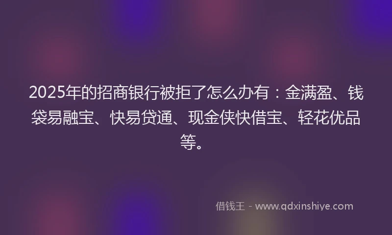 2025年的招商银行被拒了怎么办有：金满盈、钱袋易融宝、快易贷通、现金侠快借宝、轻花优品等。