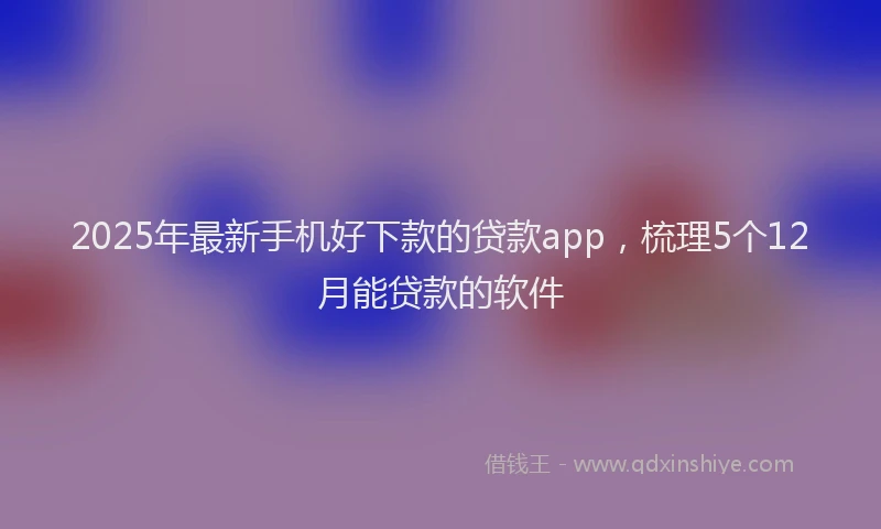 2025年最新手机好下款的贷款app，梳理5个12月能贷款的软件