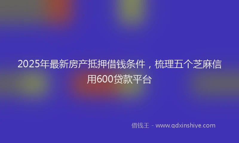 2025年最新房产抵押借钱条件，梳理五个芝麻信用600贷款平台