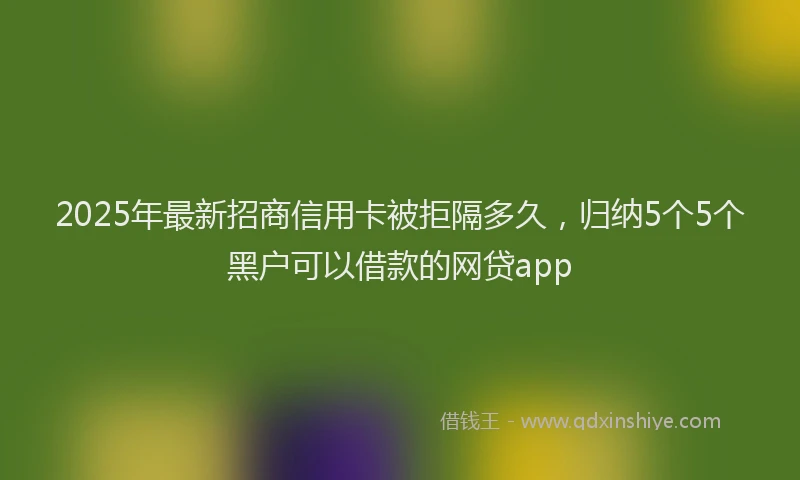 2025年最新招商信用卡被拒隔多久，归纳5个5个黑户可以借款的网贷app