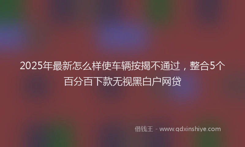 2025年最新怎么样使车辆按揭不通过，整合5个百分百下款无视黑白户网贷