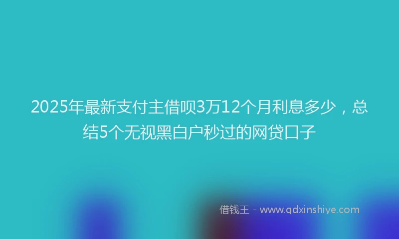 2025年最新支付主借呗3万12个月利息多少，总结5个无视黑白户秒过的网贷口子