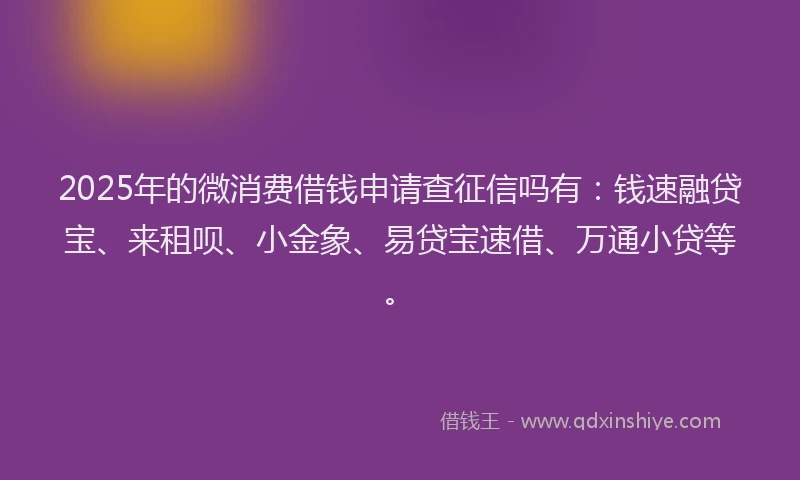 2025年的微消费借钱申请查征信吗有：钱速融贷宝、来租呗、小金象、易贷宝速借、万通小贷等。