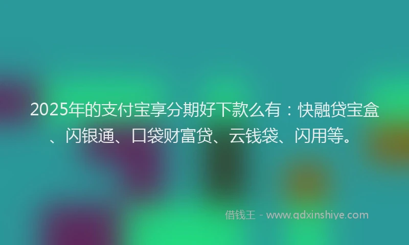 2025年的支付宝享分期好下款么有：快融贷宝盒、闪银通、口袋财富贷、云钱袋、闪用等。