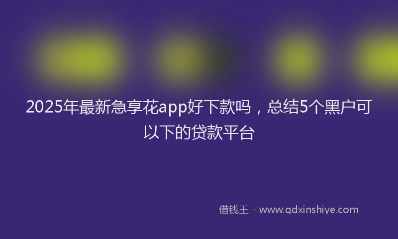 2025年最新急享花app好下款吗，总结5个黑户可以下的贷款平台