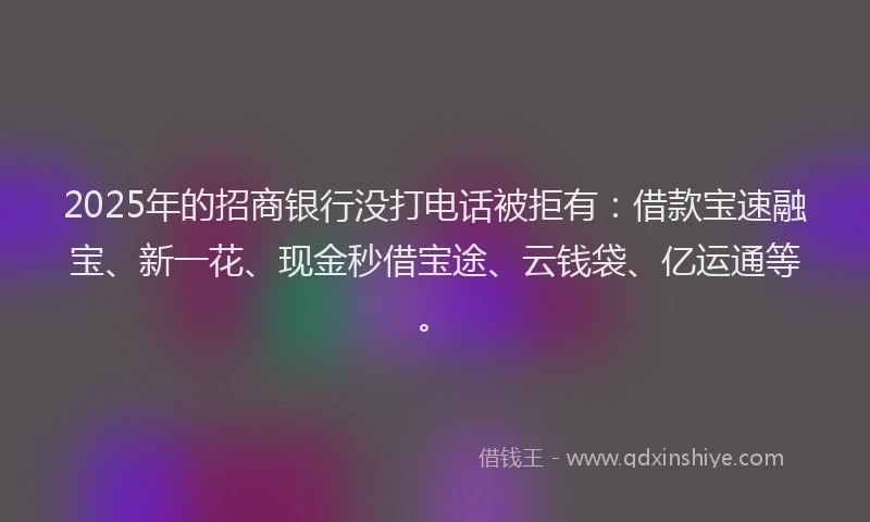 2025年的招商银行没打电话被拒有：借款宝速融宝、新一花、现金秒借宝途、云钱袋、亿运通等。