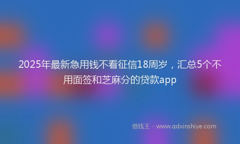 2025年最新急用钱不看征信18周岁，汇总5个不用面签和芝麻分的贷款app