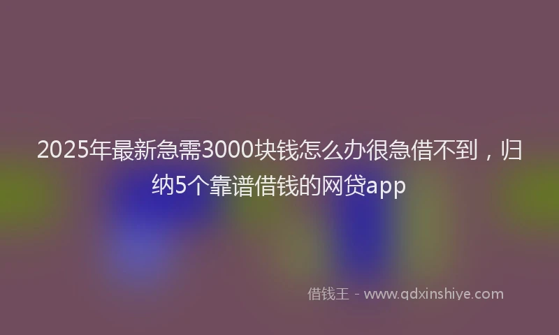2025年最新急需3000块钱怎么办很急借不到，归纳5个靠谱借钱的网贷app