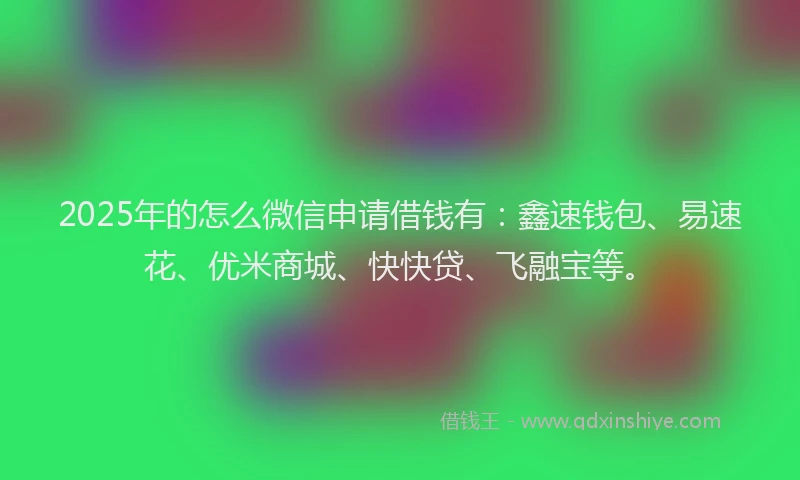2025年的怎么微信申请借钱有：鑫速钱包、易速花、优米商城、快快贷、飞融宝等。