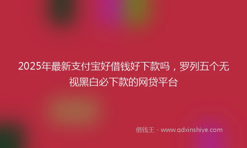 2025年最新支付宝好借钱好下款吗，罗列五个无视黑白必下款的网贷平台