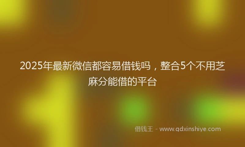2025年最新微信都容易借钱吗，整合5个不用芝麻分能借的平台