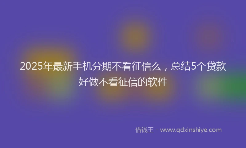 2025年最新手机分期不看征信么，总结5个贷款好做不看征信的软件
