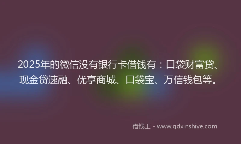 2025年的微信没有银行卡借钱有：口袋财富贷、现金贷速融、优享商城、口袋宝、万信钱包等。