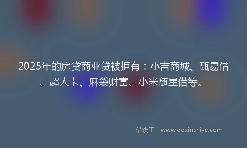 2025年的房贷商业贷被拒有：小吉商城、甄易借、超人卡、麻袋财富、小米随星借等。