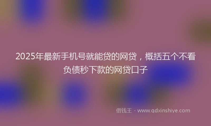 2025年最新手机号就能贷的网贷，概括五个不看负债秒下款的网贷口子