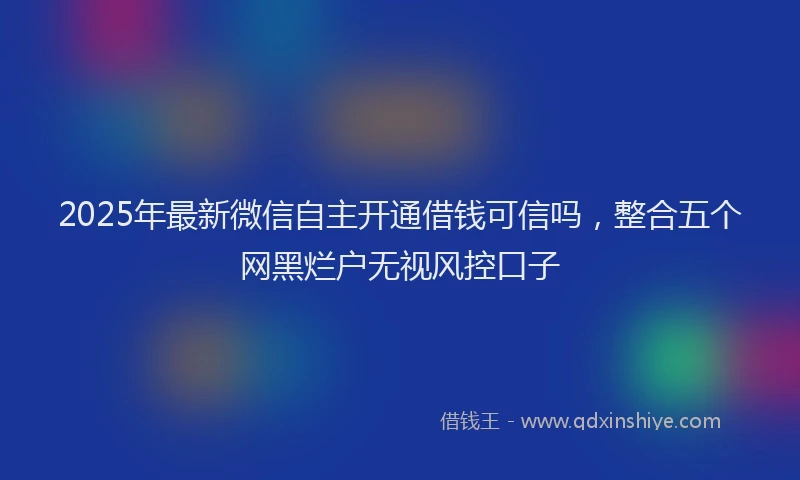 2025年最新微信自主开通借钱可信吗，整合五个网黑烂户无视风控口子