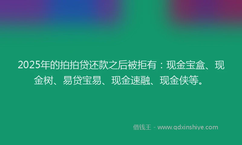 2025年的拍拍贷还款之后被拒有：现金宝盒、现金树、易贷宝易、现金速融、现金侠等。