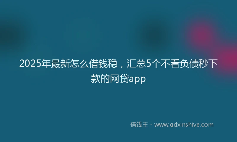 2025年最新怎么借钱稳，汇总5个不看负债秒下款的网贷app