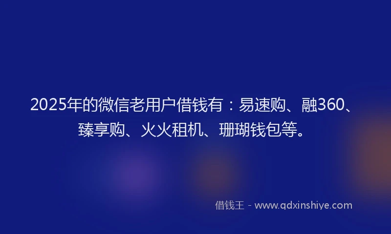 2025年的微信老用户借钱有：易速购、融360、臻享购、火火租机、珊瑚钱包等。