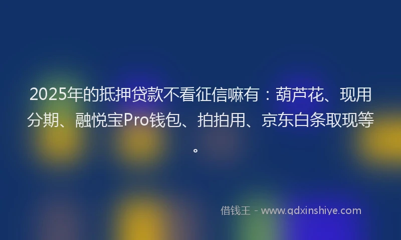 2025年的抵押贷款不看征信嘛有：葫芦花、现用分期、融悦宝Pro钱包、拍拍用、京东白条取现等。