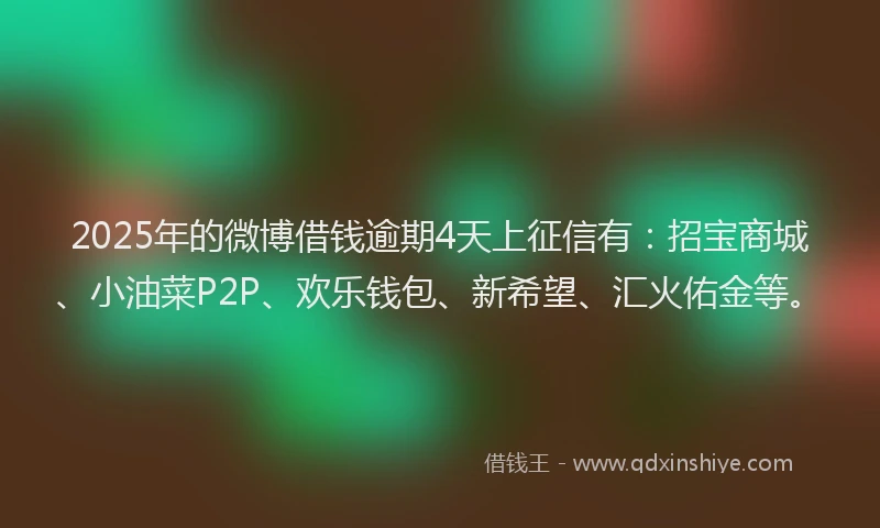2025年的微博借钱逾期4天上征信有：招宝商城、小油菜P2P、欢乐钱包、新希望、汇火佑金等。