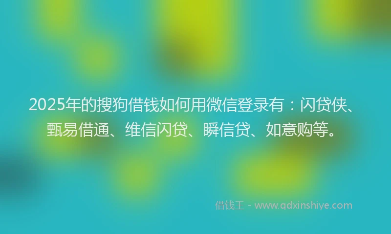 2025年的搜狗借钱如何用微信登录有：闪贷侠、甄易借通、维信闪贷、瞬信贷、如意购等。