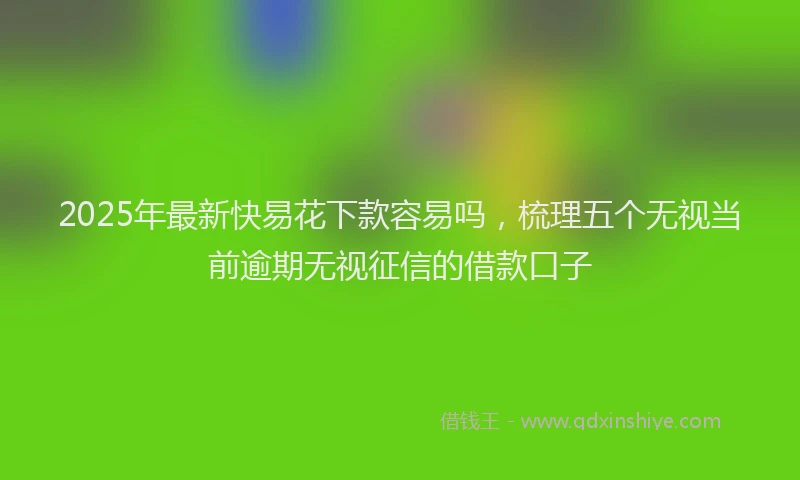2025年最新快易花下款容易吗，梳理五个无视当前逾期无视征信的借款口子