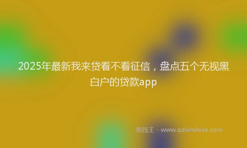 2025年最新我来贷看不看征信，盘点五个无视黑白户的贷款app