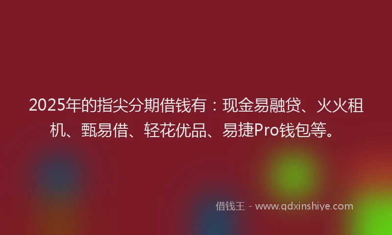 2025年的指尖分期借钱有：现金易融贷、火火租机、甄易借、轻花优品、易捷Pro钱包等。
