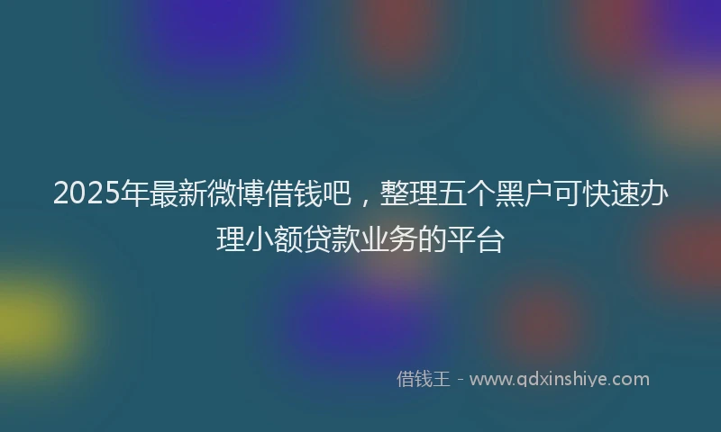 2025年最新微博借钱吧，整理五个黑户可快速办理小额贷款业务的平台