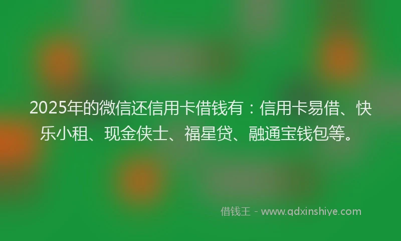 2025年的微信还信用卡借钱有：信用卡易借、快乐小租、现金侠士、福星贷、融通宝钱包等。