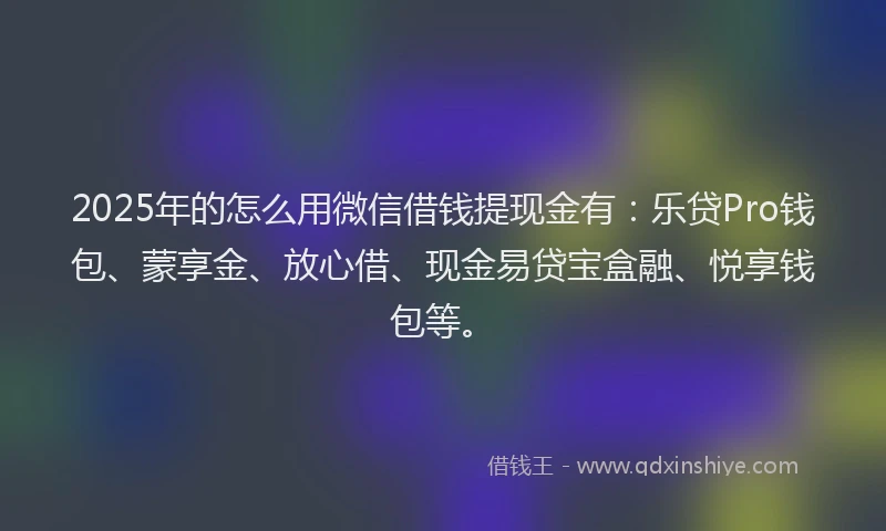 2025年的怎么用微信借钱提现金有：乐贷Pro钱包、蒙享金、放心借、现金易贷宝盒融、悦享钱包等。