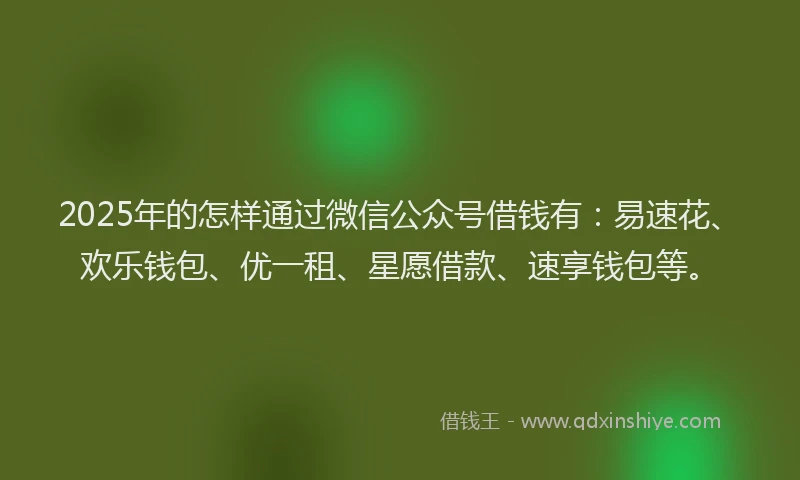 2025年的怎样通过微信公众号借钱有：易速花、欢乐钱包、优一租、星愿借款、速享钱包等。